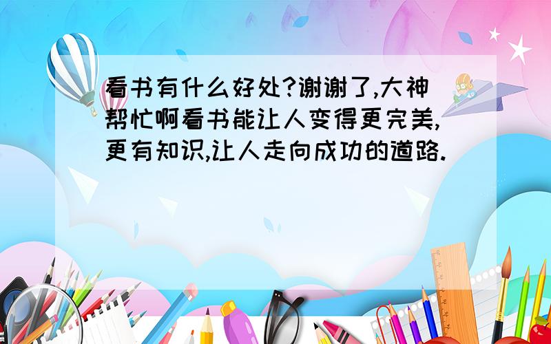 看书有什么好处?谢谢了,大神帮忙啊看书能让人变得更完美,更有知识,让人走向成功的道路.