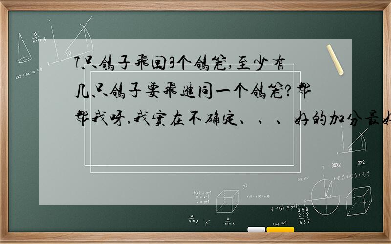 7只鸽子飞回3个鸽笼,至少有几只鸽子要飞进同一个鸽笼?帮帮我呀,我实在不确定、、、好的加分最好要说出原因