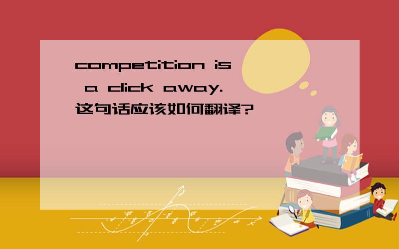 competition is a click away.这句话应该如何翻译?