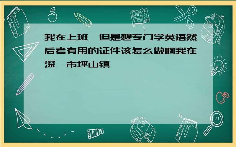 我在上班,但是想专门学英语然后考有用的证件该怎么做啊我在深圳市坪山镇