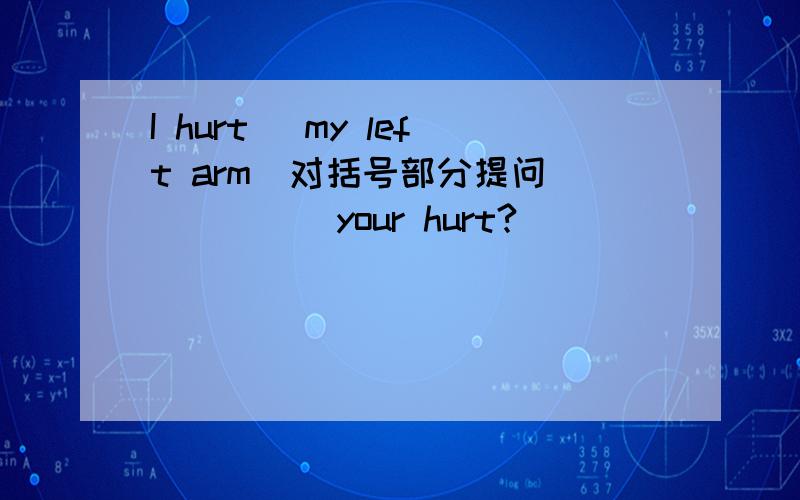 I hurt (my left arm)对括号部分提问__ ___ your hurt?