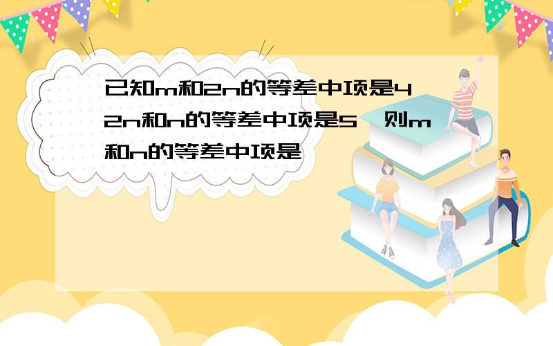 已知m和2n的等差中项是4,2n和n的等差中项是5,则m和n的等差中项是