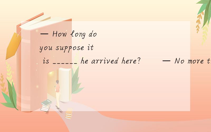 — How long do you suppose it is ______ he arrived here?       — No more than half a week.       A. when                  B. before               C. after           D. since