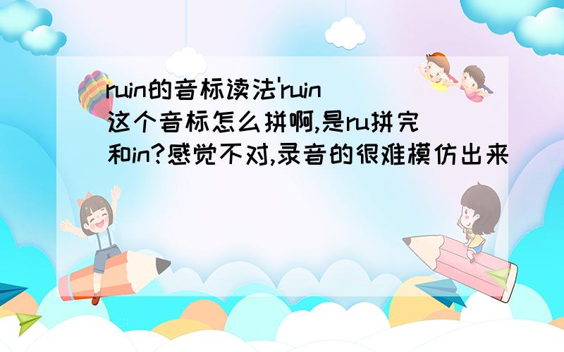 ruin的音标读法'ruin这个音标怎么拼啊,是ru拼完和in?感觉不对,录音的很难模仿出来