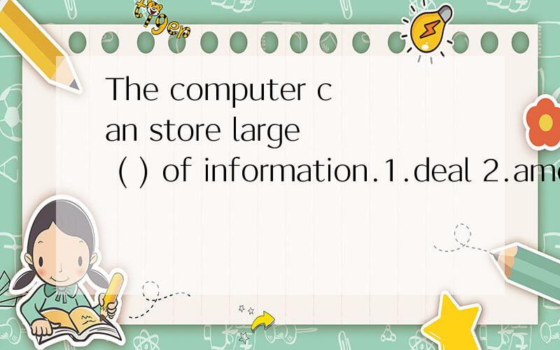 The computer can store large ( ) of information.1.deal 2.amount 3.number 4.lot原因写详细点,劳驾各位了.我还有很多问题没人答,麻烦高手也去看看,