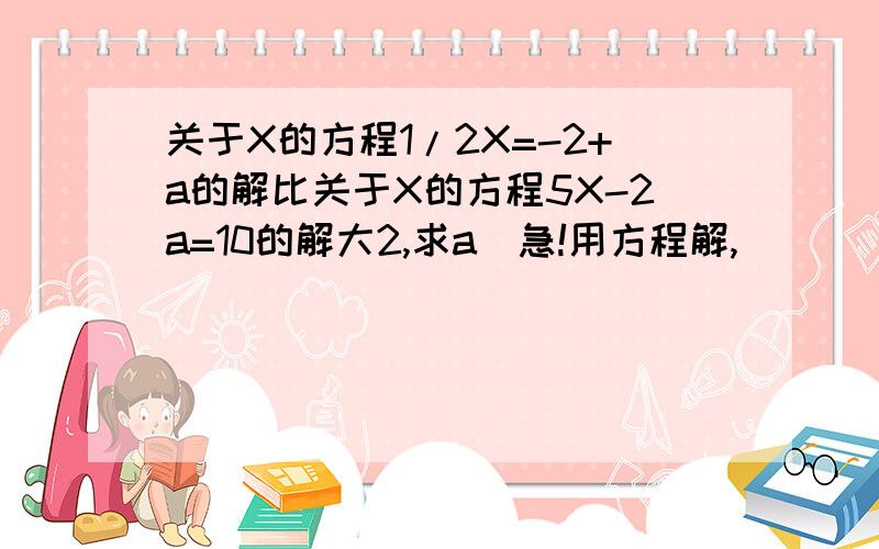 关于X的方程1/2X=-2+a的解比关于X的方程5X-2a=10的解大2,求a(急!用方程解,