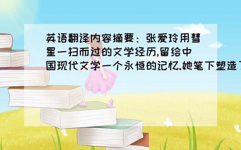 英语翻译内容摘要：张爱玲用彗星一扫而过的文学经历,留给中国现代文学一个永恒的记忆.她笔下塑造了一系列的女性形象,小说《金锁记》中的曹七巧便是其中一个.曹七巧形象是立体的、发