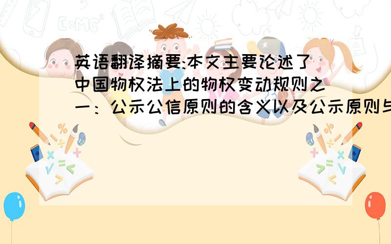 英语翻译摘要:本文主要论述了中国物权法上的物权变动规则之一：公示公信原则的含义以及公示原则与公信原则各自的作用与意义,并且对我国物权法提出了几点建设性的意见.关键词:物权法