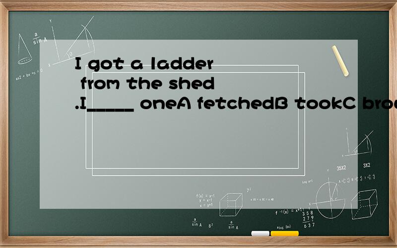 I got a ladder from the shed.I_____ oneA fetchedB tookC broughtD carried