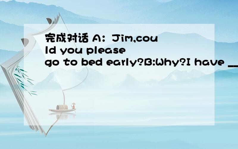 完成对话 A：Jim,could you please go to bed early?B:Why?I have ______ homework today完成对话A：Jim,could you please go to bed early?B:Why?I have ______ homework today.A:But you ______ a test tomorrow.B:OK,mom.I'll go to bed in five minutes.