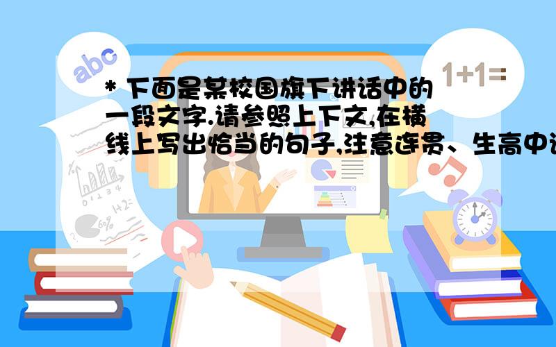 * 下面是某校国旗下讲话中的一段文字.请参照上下文,在横线上写出恰当的句子,注意连贯、生高中语文 * 下面是某校国旗下讲话中的一段文字.请参照上下文,在横线上写出恰当的句子,注意连