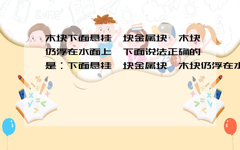 木块下面悬挂一块金属块,木块仍浮在水面上,下面说法正确的是：下面悬挂一块金属块,木块仍浮在水面上,下面说法正确的是：A.木块重力等于木块浮力 B.金属块的重力等于它的浮力 C.金属块