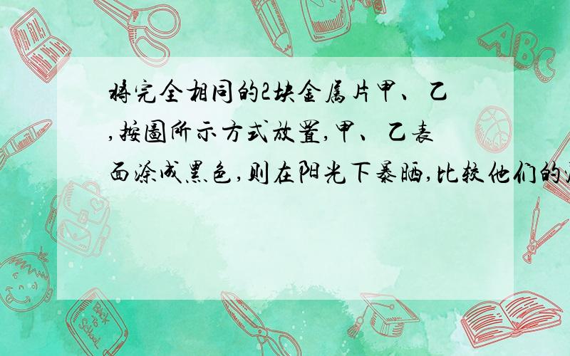 将完全相同的2块金属片甲、乙,按图所示方式放置,甲、乙表面涂成黑色,则在阳光下暴晒,比较他们的温度比较甲、乙,温度较高的是           ,为什么?