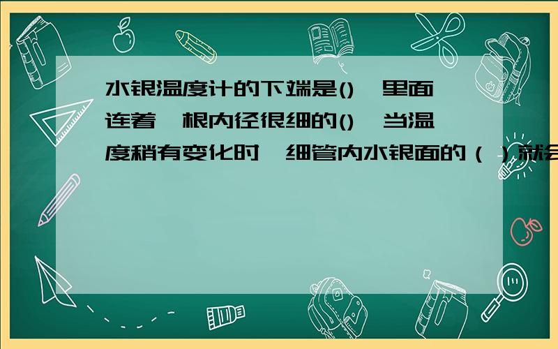 水银温度计的下端是(),里面连着一根内径很细的(),当温度稍有变化时,细管内水银面的（）就会有变化快