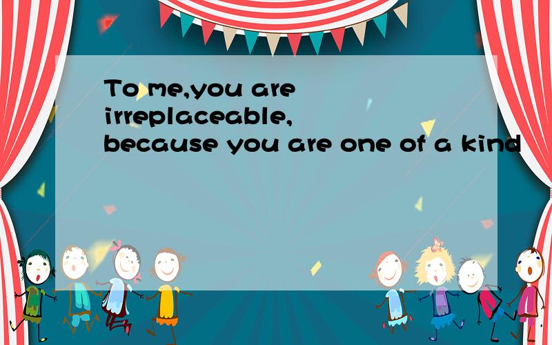 To me,you are irreplaceable,because you are one of a kind