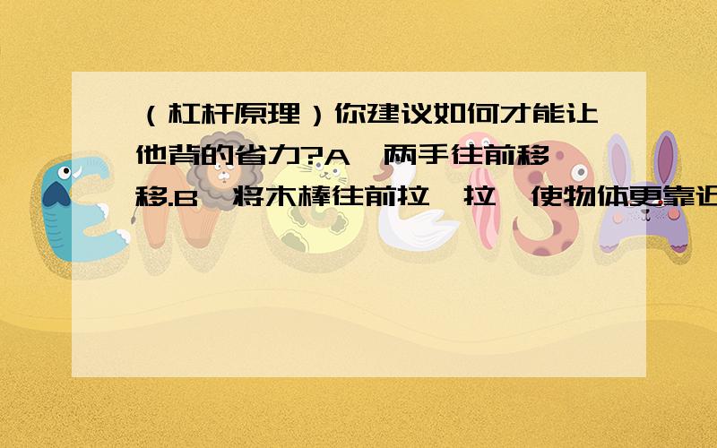 （杠杆原理）你建议如何才能让他背的省力?A、两手往前移一移.B、将木棒往前拉一拉,使物体更靠近人.（我认为两种答案都可以吧,前者增加动力臂后者减少阻力臂都一样的为什么答案却是D?