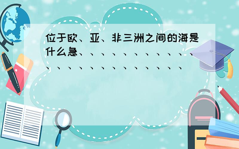 位于欧、亚、非三洲之间的海是什么急、、、、、、、、、、、、、、、、、、、、、、、、