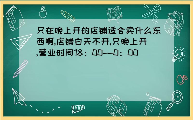 只在晚上开的店铺适合卖什么东西啊,店铺白天不开,只晚上开,营业时间18：00--0：00