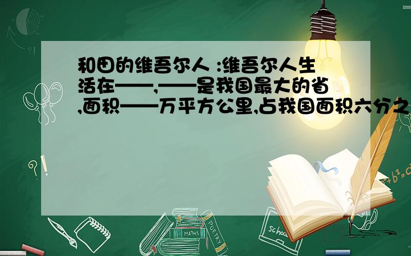 和田的维吾尔人 :维吾尔人生活在——,——是我国最大的省,面积——万平方公里,占我国面积六分之一.和田的维吾尔人 :维吾尔人生活在——————,————是我国最大的省,面积——万平