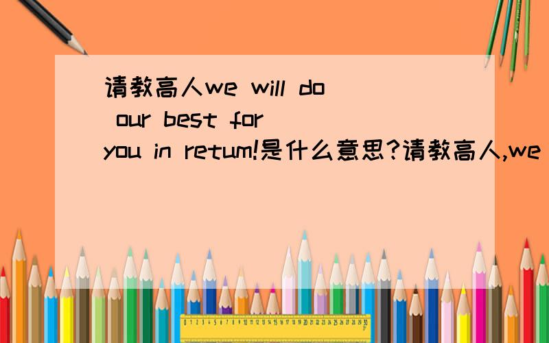 请教高人we will do our best for you in retum!是什么意思?请教高人,we will do our best for you in retum! 是什么意思? 特别是retum不懂是什么意思!回复 绝对没打错！这是某种车子的广告语！你有打错吗？应