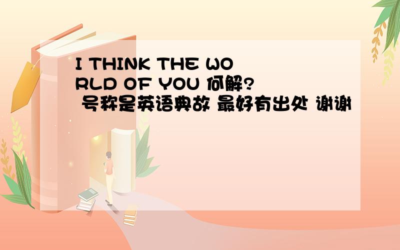 I THINK THE WORLD OF YOU 何解? 号称是英语典故 最好有出处 谢谢