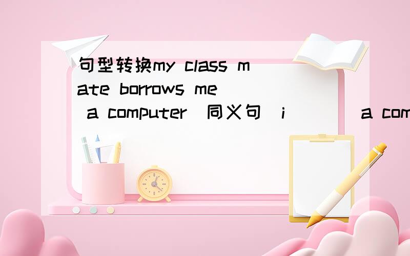 句型转换my class mate borrows me a computer(同义句)i____a computer_______ my classmate