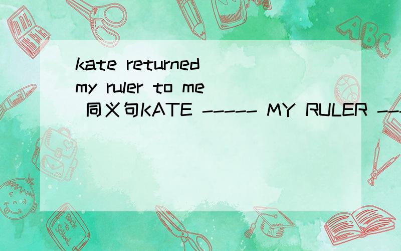 kate returned my ruler to me 同义句KATE ----- MY RULER ----- ----- ME.