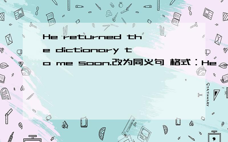 He returned the dictionary to me soon.改为同义句 格式：He ＿ ＿ the dictionary to me soon.