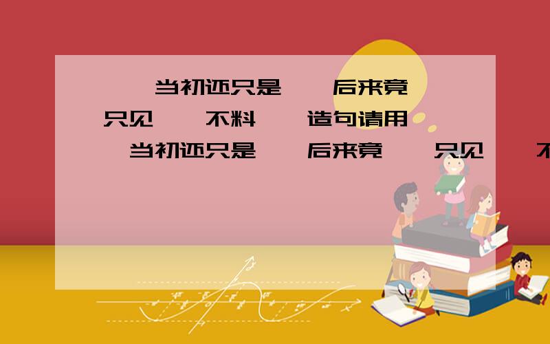 ……当初还只是……后来竟……只见……不料……造句请用 ……当初还只是……后来竟……只见……不料…… 这句话来造句