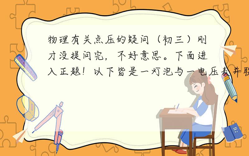 物理有关点压的疑问（初三）刚才没提问完，不好意思。下面进入正题！以下皆是一灯泡与一电压表并联在电路中1.电压表示数减小的可能原因2.灯泡短路时电压表是否有示数3.灯泡开路时电