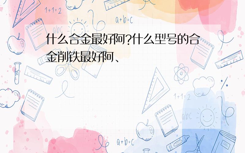 什么合金最好阿?什么型号的合金削铁最好阿、