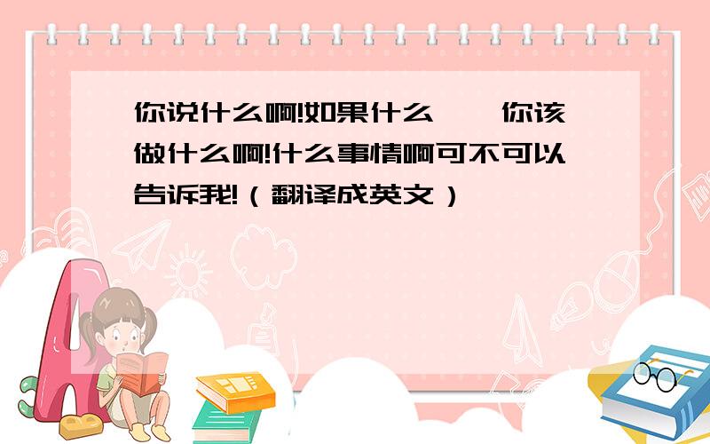 你说什么啊!如果什么……你该做什么啊!什么事情啊可不可以告诉我!（翻译成英文）