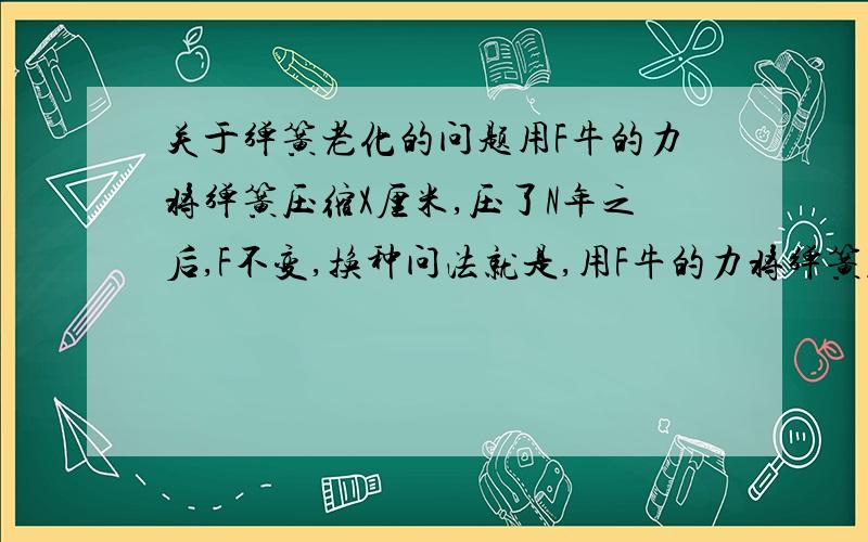 关于弹簧老化的问题用F牛的力将弹簧压缩X厘米,压了N年之后,F不变,换种问法就是,用F牛的力将弹簧压缩X厘米N年后,若要X不变,F是不是变小了.