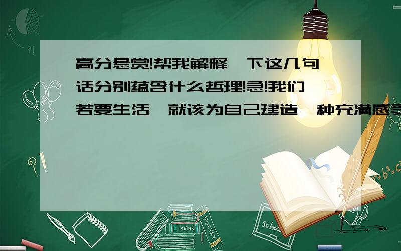 高分悬赏!帮我解释一下这几句话分别蕴含什么哲理!急!我们若要生活,就该为自己建造一种充满感受、思索和行动的时钟,用它来代替这个枯燥、单调、以愁闷来扼杀心灵,带有责备意味和冷冷