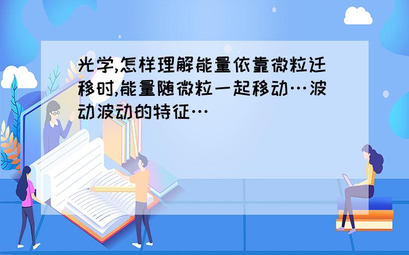 光学,怎样理解能量依靠微粒迁移时,能量随微粒一起移动…波动波动的特征…