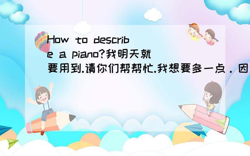 How to describe a piano?我明天就要用到.请你们帮帮忙.我想要多一点。因为老师说要最少3分钟。如果讲到很仔细，又很长的话就最好了。