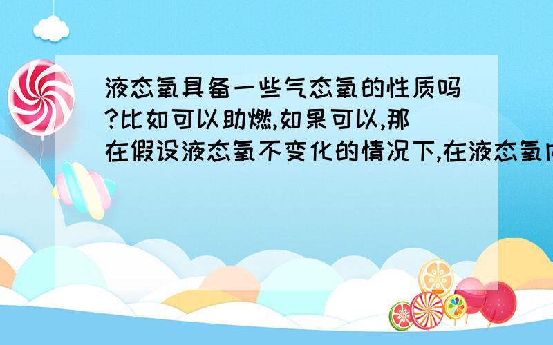 液态氧具备一些气态氧的性质吗?比如可以助燃,如果可以,那在假设液态氧不变化的情况下,在液态氧内部可以点燃火材吗/?（不考虑温度）如果让人的肺部充满液态氧,可以直接供给呼吸吗?很