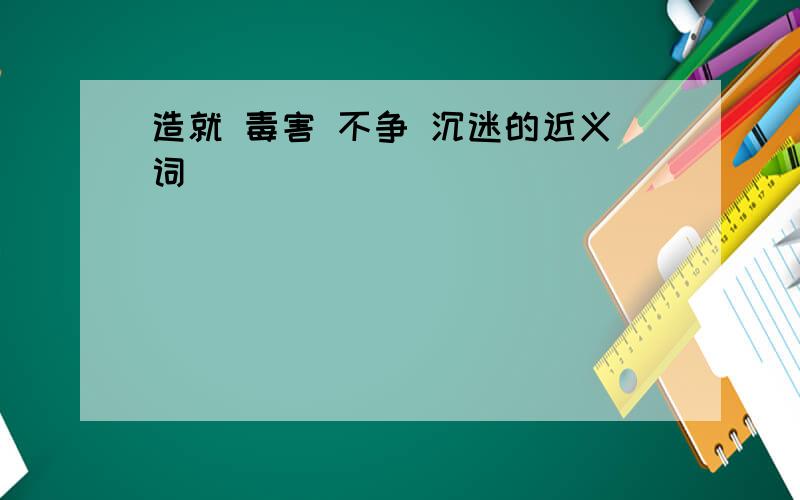 造就 毒害 不争 沉迷的近义词