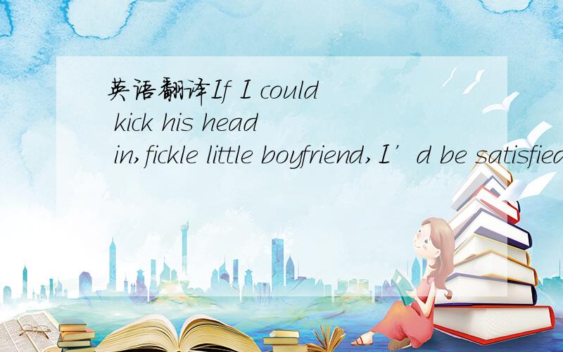 英语翻译If I could kick his head in,fickle little boyfriend,I’d be satisfiedIf I could smack some sense into his senses,I might feel alright’Cause I spent the weekend,waiting all aloneFor that rat to come back homeWhen all the while,he was wi