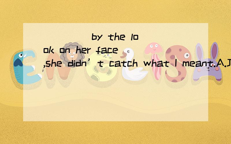 ____ by the look on her face,she didn’t catch what I meant.A.Judging B.Judged C.Judge D.To judge这题不是应该选B吗?表示被动.可为什么答案是A?