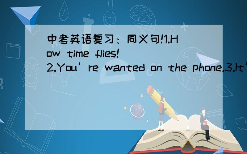 中考英语复习：同义句!1.How time flies!2.You’re wanted on the phone.3.It’s up in the air.4.Sorry I ‘m late.It’s rush hour now.5.I can’t agree with you more.6.What’s going on?7.He has a quick temper.8.Sunmmer holiday is just aroun