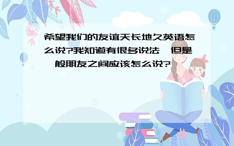 希望我们的友谊天长地久英语怎么说?我知道有很多说法,但是一般朋友之间应该怎么说?