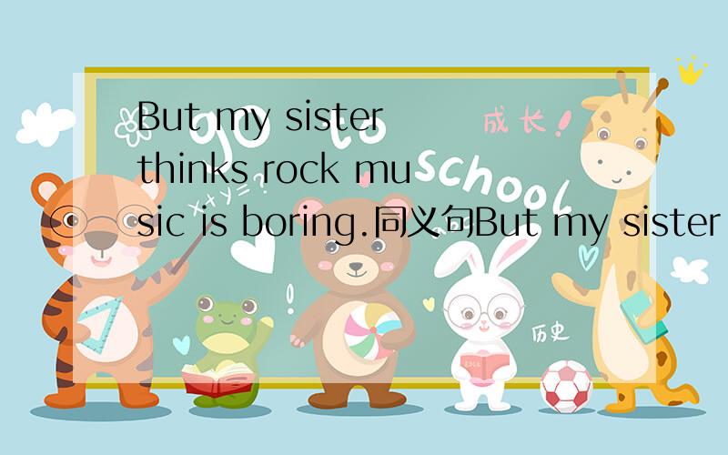 But my sister thinks rock music is boring.同义句But my sister thinks rock music is ______.