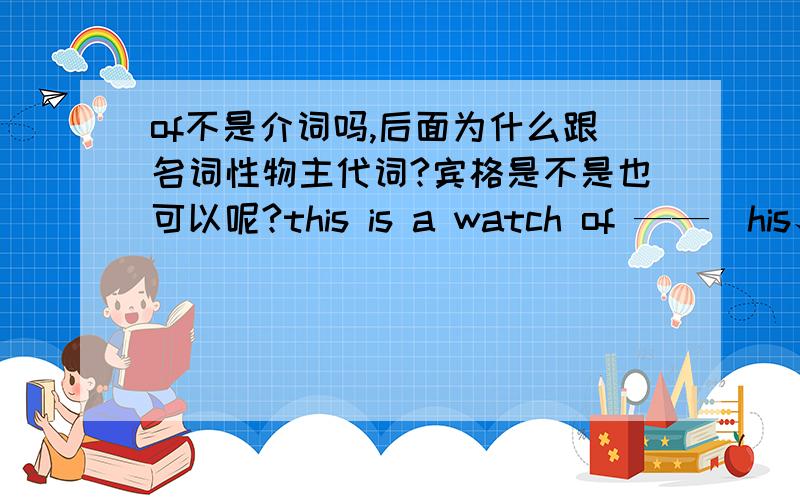 of不是介词吗,后面为什么跟名词性物主代词?宾格是不是也可以呢?this is a watch of ——（his、him）只能填前面的是吗