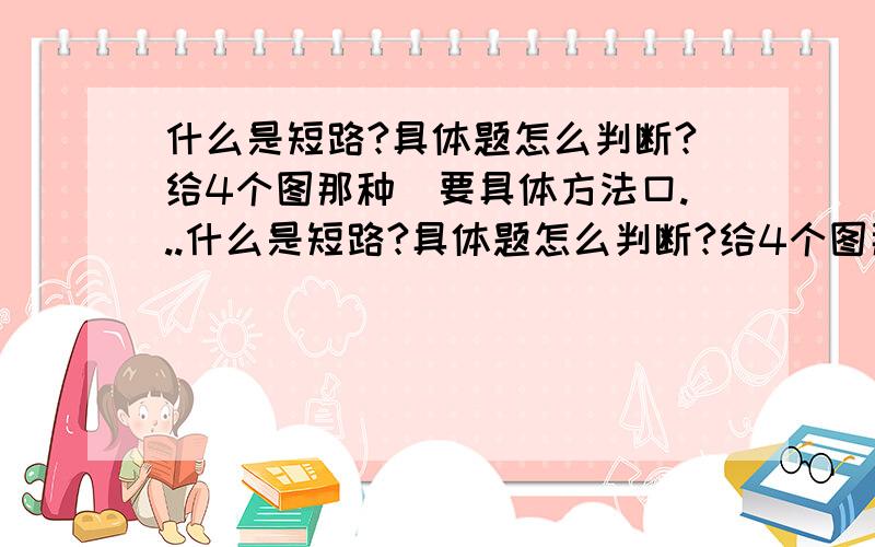 什么是短路?具体题怎么判断?给4个图那种）要具体方法口...什么是短路?具体题怎么判断?给4个图那种）要具体方法口决,概念不要……在线等好的补10分.初学电路,不太清楚……老师来最好!自