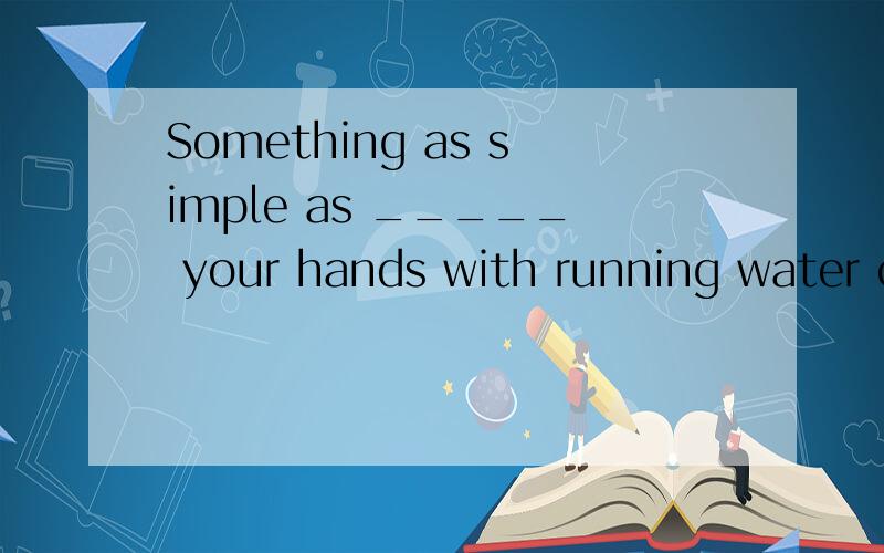 Something as simple as _____ your hands with running water can protect you against flu.A.washing B.to wash C.washed D.wash谁能帮我分析句子结构 另选什么.