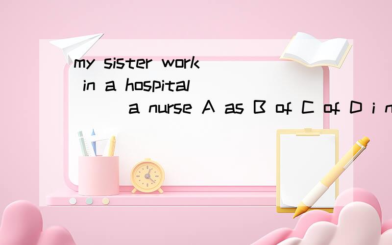 my sister work in a hospital () a nurse A as B of C of D i n 最好说明理由