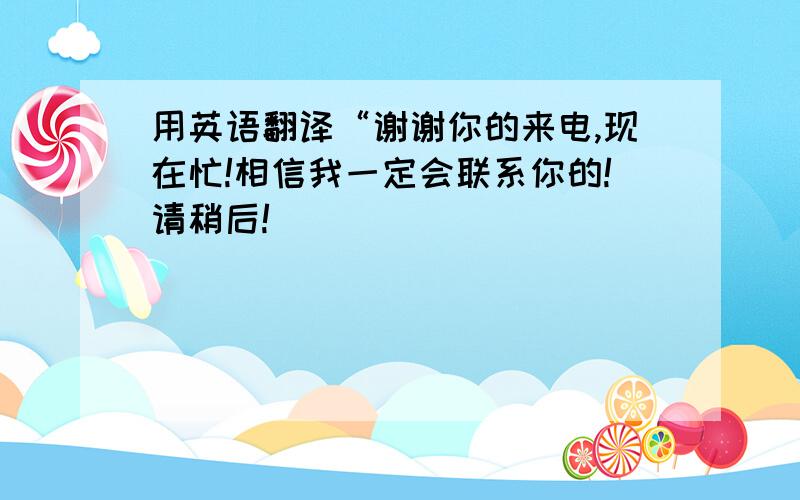 用英语翻译“谢谢你的来电,现在忙!相信我一定会联系你的!请稍后!