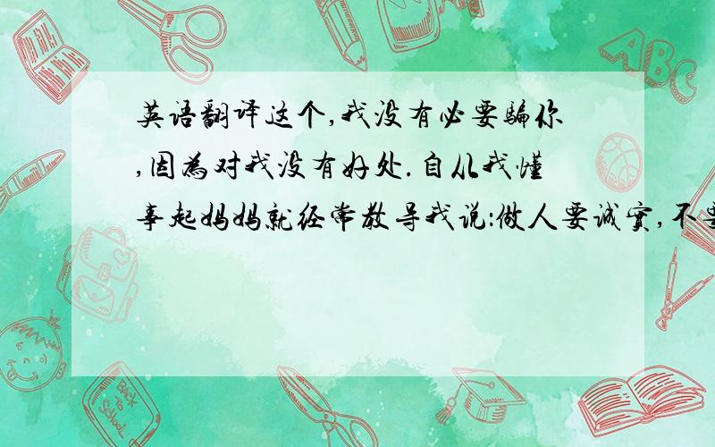 英语翻译这个,我没有必要骗你,因为对我没有好处.自从我懂事起妈妈就经常教导我说：做人要诚实,不要撒谎骗人.虽然我们穷,可不要没骨气!