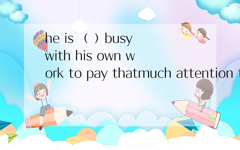 he is （ ）busy with his own work to pay thatmuch attention to all of mine.A too B very C quite D greatly 为什么要选A?别的不行